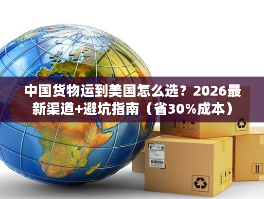中国货物运到美国怎么选？2026最新渠道+避坑指南（省30%成本）