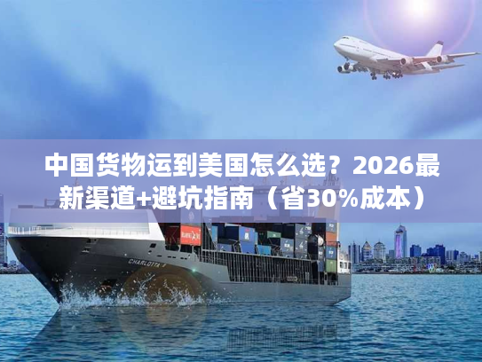 中国货物运到美国怎么选？2026最新渠道+避坑指南（省30%成本）