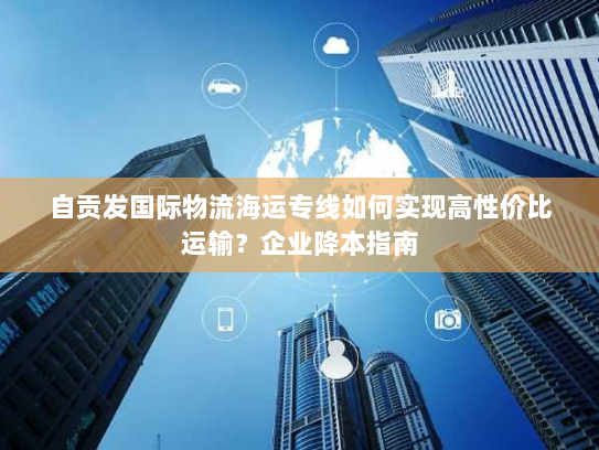自贡发国际物流海运专线如何实现高性价比运输?企业降本指南 自贡发国际物流海运专线如何实现高性价比运输?企业降本指南