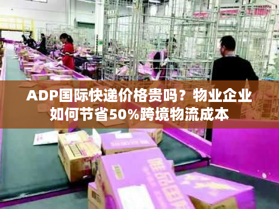 ADP国际快递价格贵吗？物业企业如何节省50%跨境物流成本