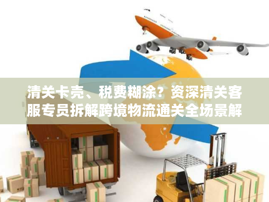 清关卡壳、税费糊涂？资深清关客服专员拆解跨境物流通关全场景解决方案