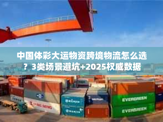 中国体彩大运物资跨境物流怎么选？3类场景避坑+2025权威数据