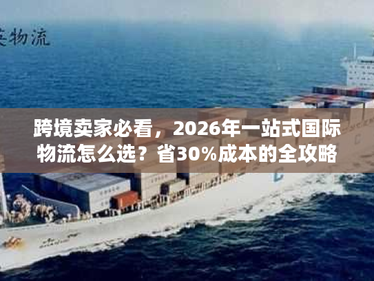 跨境卖家必看,2026年一站式国际物流怎么选?省30%成本的全攻略 跨境卖家必看,2026年一站式国际物流怎么选?省30%成本的全攻略