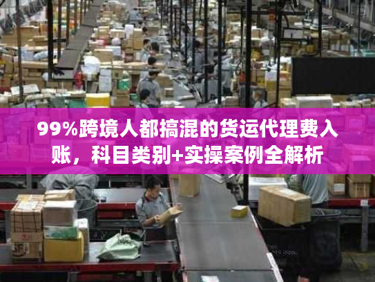 99%跨境人都搞混的货运代理费入账，科目类别+实操案例全解析