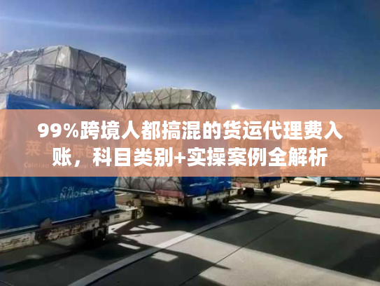 99%跨境人都搞混的货运代理费入账，科目类别+实操案例全解析