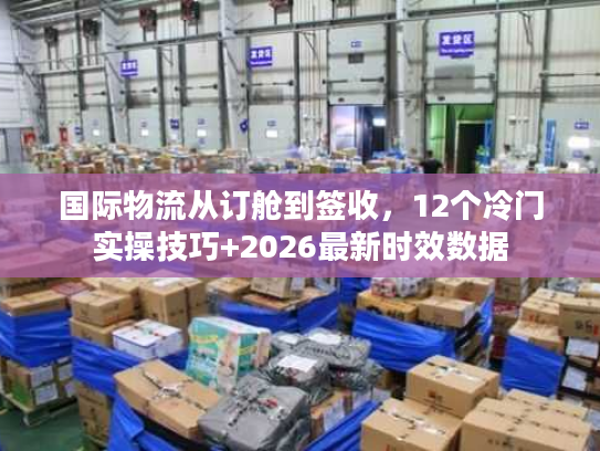 国际物流从订舱到签收，12个冷门实操技巧+2026最新时效数据