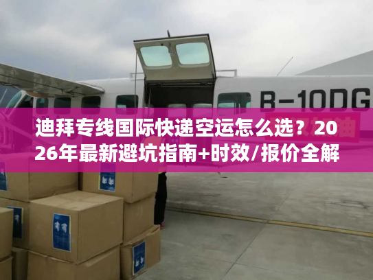 迪拜专线国际快递空运怎么选？2026年最新避坑指南+时效/报价全解析