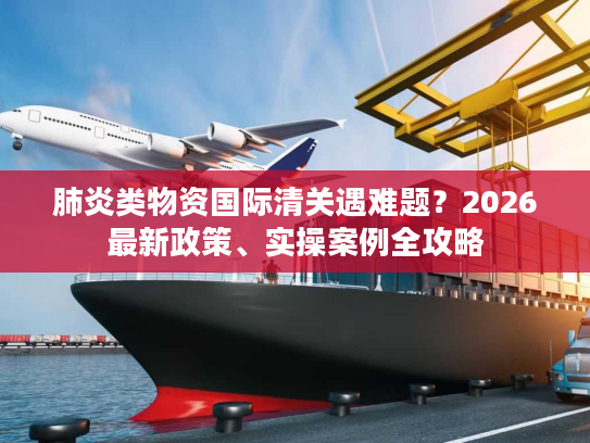肺炎类物资国际清关遇难题？2026最新政策、实操案例全攻略
