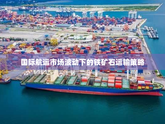 国际航运市场波动下的铁矿石运输策略 国际航运市场波动下的铁矿石运输策略