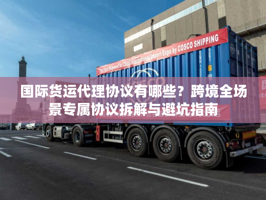 国际货运代理协议有哪些？跨境全场景专属协议拆解与避坑指南