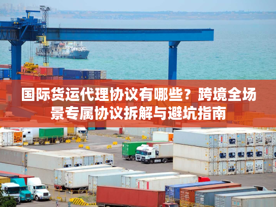 国际货运代理协议有哪些？跨境全场景专属协议拆解与避坑指南