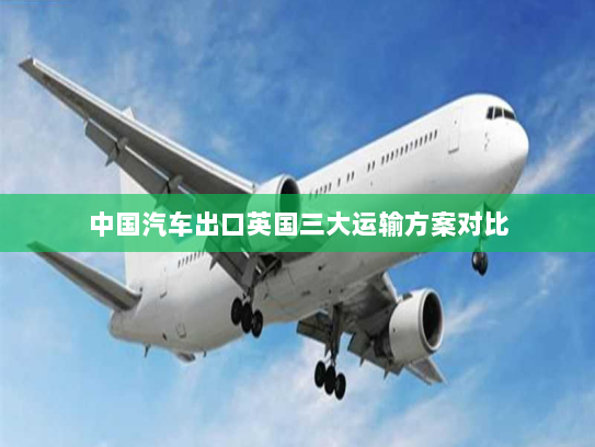 中国汽车出口英国三大运输方案对比