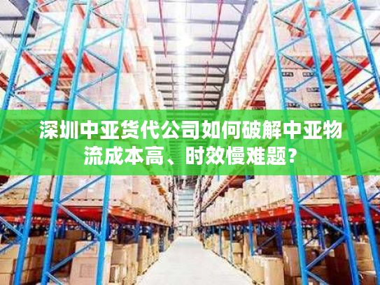 深圳中亚货代公司如何破解中亚物流成本高、时效慢难题? 深圳中亚货代公司如何破解中亚物流成本高、时效慢难题?