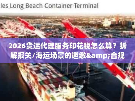 2026货运代理服务印花税怎么算？拆解报关/海运场景的避缴&合规细节