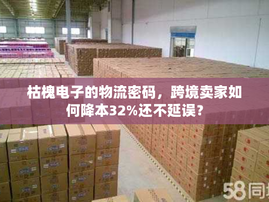 枯槐电子的物流密码，跨境卖家如何降本32%还不延误？