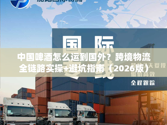 中国啤酒怎么运到国外？跨境物流全链路实操+避坑指南（2026版）