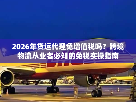 2026年货运代理免增值税吗？跨境物流从业者必知的免税实操指南