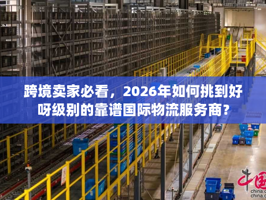 跨境卖家必看，2026年如何挑到好呀级别的靠谱国际物流服务商？