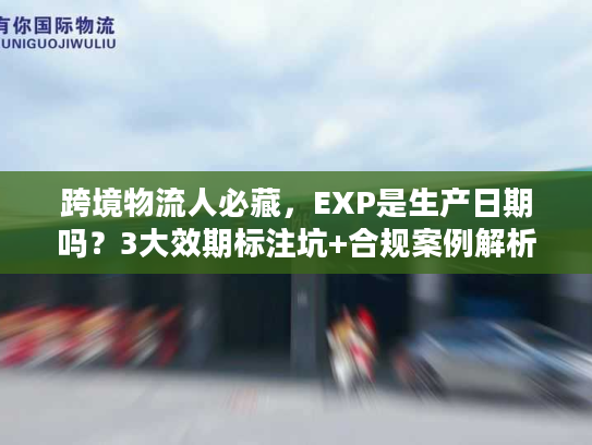跨境物流人必藏，EXP是生产日期吗？3大效期标注坑+合规案例解析