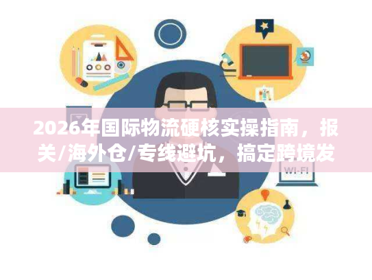 2026年国际物流硬核实操指南，报关/海外仓/专线避坑，搞定跨境发货难题
