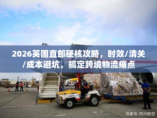 2026英国直邮硬核攻略，时效/清关/成本避坑，搞定跨境物流痛点