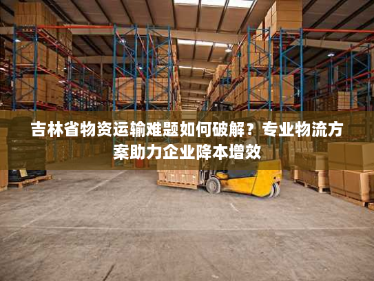 吉林省物资运输难题如何破解?专业物流方案助力企业降本增效 吉林省物资运输难题如何破解?专业物流方案助力企业降本增效