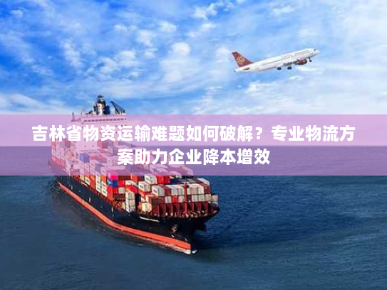 吉林省物资运输难题如何破解?专业物流方案助力企业降本增效 吉林省物资运输难题如何破解?专业物流方案助力企业降本增效