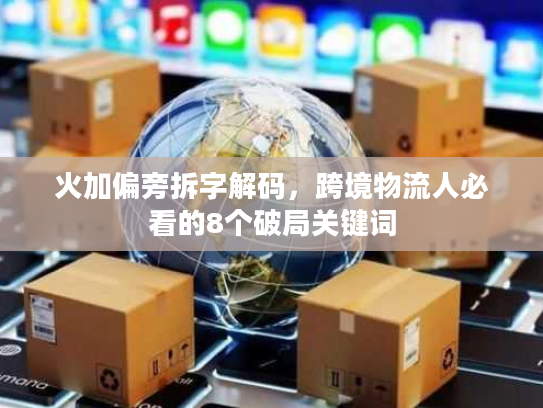 火加偏旁拆字解码，跨境物流人必看的8个破局关键词