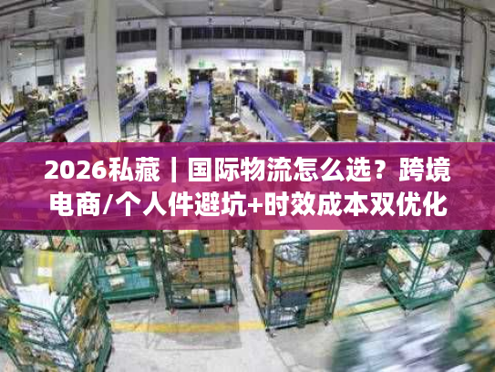 2026私藏｜国际物流怎么选？跨境电商/个人件避坑+时效成本双优化全攻略