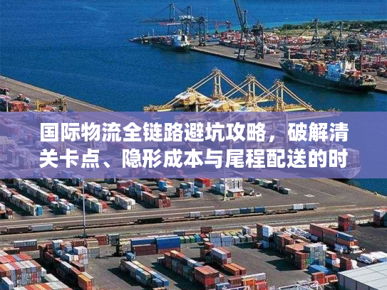 国际物流全链路避坑攻略，破解清关卡点、隐形成本与尾程配送的时效难题