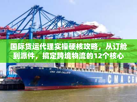 国际货运代理实操硬核攻略，从订舱到派件，搞定跨境物流的12个核心步骤