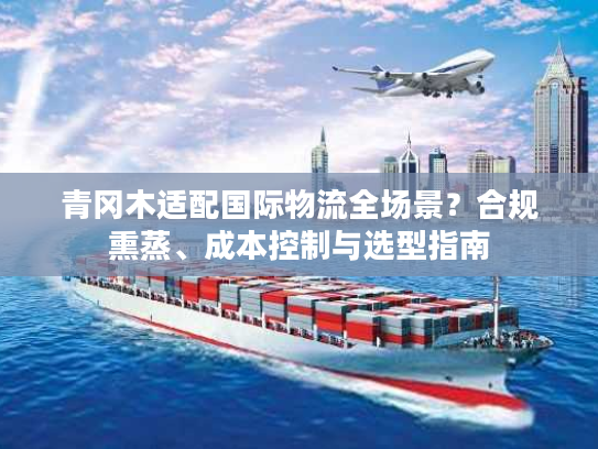 青冈木适配国际物流全场景？合规熏蒸、成本控制与选型指南
