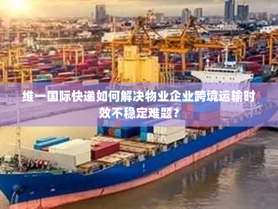 维一国际快递如何解决物业企业跨境运输时效不稳定难题？