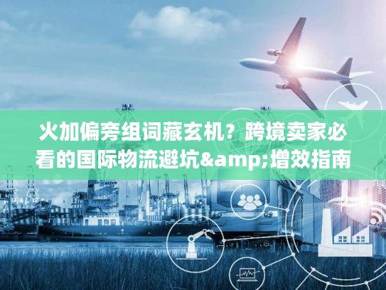 火加偏旁组词藏玄机？跨境卖家必看的国际物流避坑&增效指南