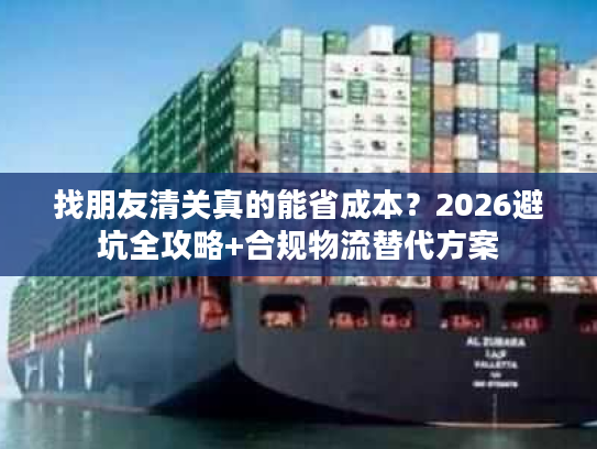 找朋友清关真的能省成本？2026避坑全攻略+合规物流替代方案