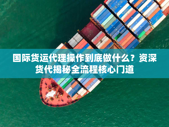 国际货运代理操作到底做什么？资深货代揭秘全流程核心门道