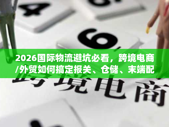 2026国际物流避坑必看，跨境电商/外贸如何搞定报关、仓储、末端配送核心难题？