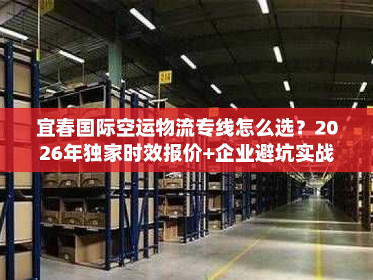 宜春国际空运物流专线怎么选？2026年独家时效报价+企业避坑实战
