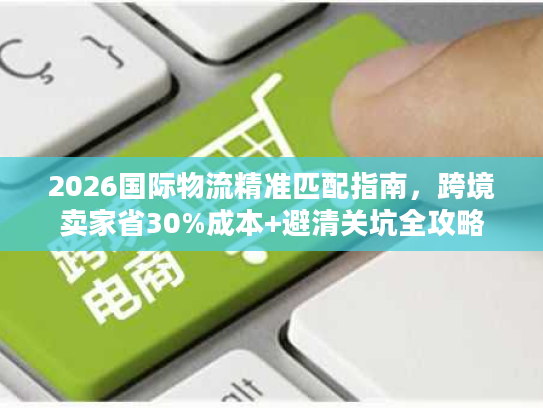 2026国际物流精准匹配指南，跨境卖家省30%成本+避清关坑全攻略