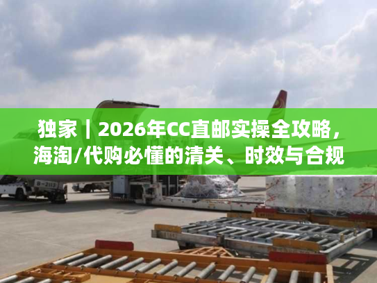独家|2026年CC直邮实操全攻略,海淘/代购必懂的清关、时效与合规避坑指南 独家|2026年CC直邮实操全攻略,海淘/代购必懂的清关、时效与合规避坑指南