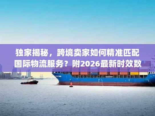 独家揭秘，跨境卖家如何精准匹配国际物流服务？附2026最新时效数据&避坑全攻略