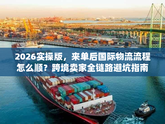 2026实操版，来单后国际物流流程怎么顺？跨境卖家全链路避坑指南