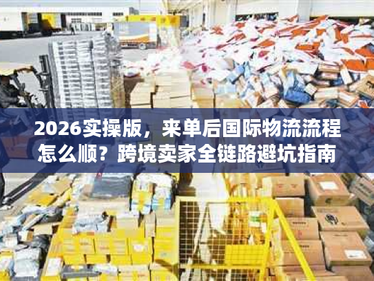 2026实操版，来单后国际物流流程怎么顺？跨境卖家全链路避坑指南