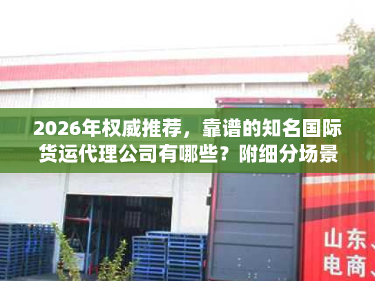2026年权威推荐，靠谱的知名国际货运代理公司有哪些？附细分场景选型指南