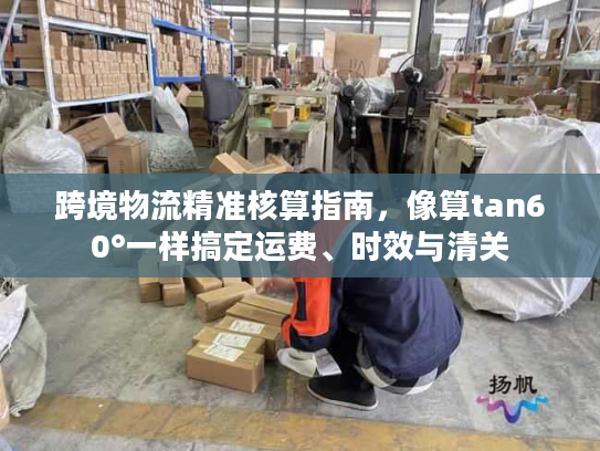 跨境物流精准核算指南，像算tan60°一样搞定运费、时效与清关