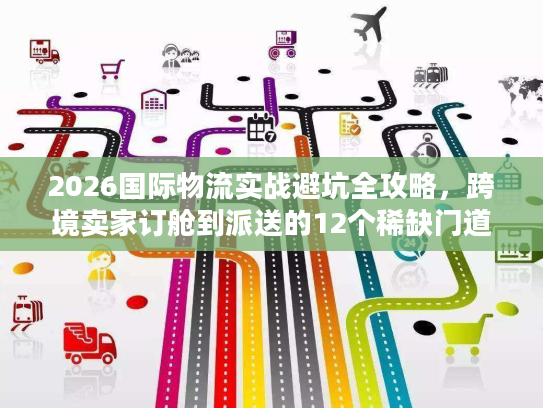 2026国际物流实战避坑全攻略，跨境卖家订舱到派送的12个稀缺门道