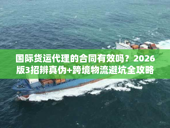 国际货运代理的合同有效吗？2026版3招辨真伪+跨境物流避坑全攻略