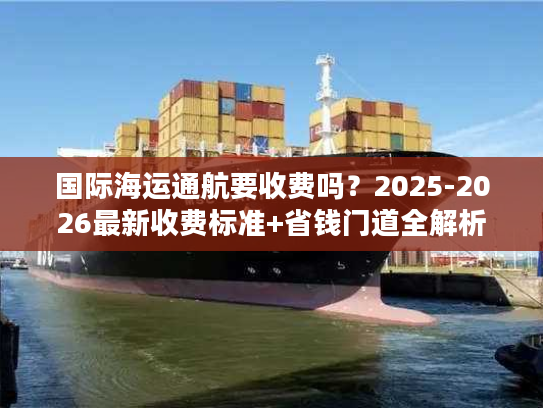 国际海运通航要收费吗？2025-2026最新收费标准+省钱门道全解析