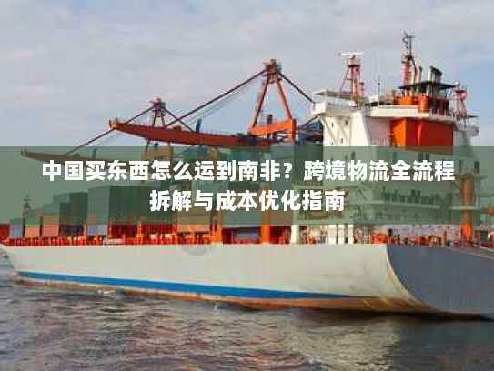 中国买东西怎么运到南非?跨境物流全流程拆解与成本优化指南 中国买东西怎么运到南非?跨境物流全流程拆解与成本优化指南