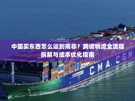 中国买东西怎么运到南非?跨境物流全流程拆解与成本优化指南 中国买东西怎么运到南非?跨境物流全流程拆解与成本优化指南